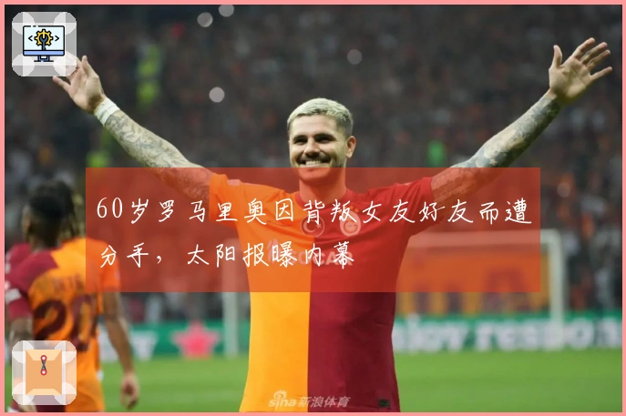60岁罗马里奥因背叛女友好友而遭分手，太阳报曝内幕