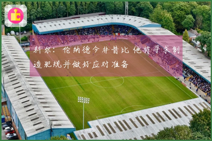 科尔：伦纳德今非昔比 他将寻求制造犯规并做好应对准备