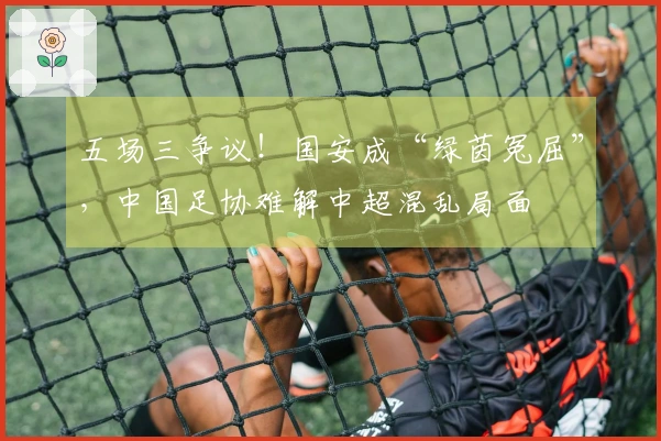 五场三争议！国安成“绿茵冤屈”，中国足协难解中超混乱局面