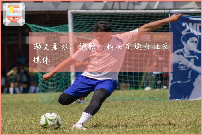 勒克莱尔：抱歉，我决定退出社交媒体