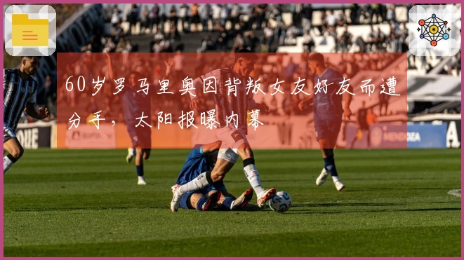 60岁罗马里奥因背叛女友好友而遭分手，太阳报曝内幕