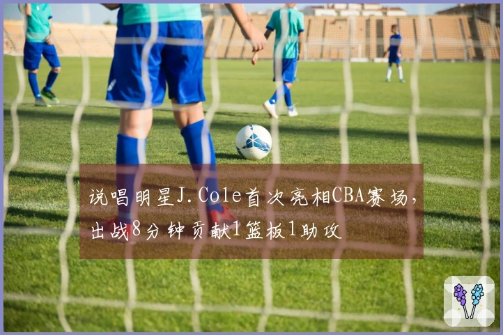 说唱明星J.Cole首次亮相CBA赛场，出战8分钟贡献1篮板1助攻