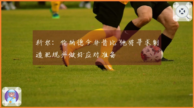 科尔：伦纳德今非昔比 他将寻求制造犯规并做好应对准备