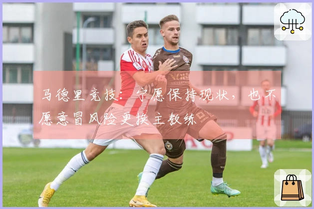 马德里竞技：宁愿保持现状，也不愿意冒风险更换主教练