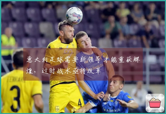 意大利足球需要新领导才能重获辉煌，过时战术亟待改革