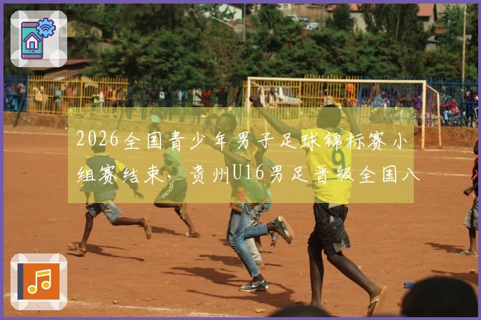 2026全国青少年男子足球锦标赛小组赛结束，贵州U16男足晋级全国八强